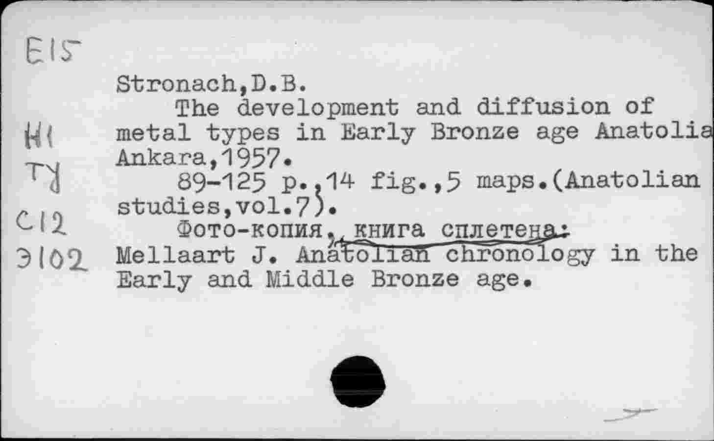 ﻿л
CI2. Э102.
Stronach,D.В.
The development and diffusion of metal types in Early Bronze age Anatolia Ankara,1957«
89-125 p..14 fig.,5 maps.(Anatolian studies,vol.7).
Фото-копия ? крига сплетену
Me Haart J. Anatoli aft’ chronology in the Early and Middle Bronze age.